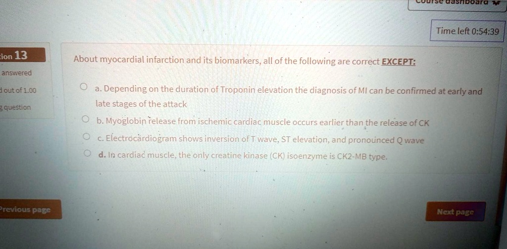 About myocardial infarction and its biomarkers, all of the following are correct EXCEPT:

a. Depending on the duration of Troponin elevation the diagnosis of MI can be confirmed at early and late stages of the attack
b. Myoglobin release from ischemic cardiac muscle occurs earlier than the release of CK
c. Electrocardiogram shows inversion of T wave, ST elevation, and pronounced Q wave
d. In cardiac muscle, the only creatine kinase (CK) isoenzyme is CK2-MB type.