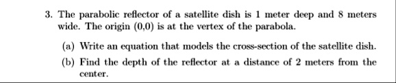 3 the parabolic reflector of a satellite dish is 1 meter deep and 8 meters wide the origin 00 is at the vertex of the parabola a write an equation that models the cross section of the satell 91222