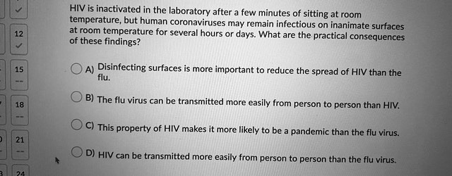 HIV is inactivated in the laboratory after a few minutes of sitting at room
temperature, but human coronaviruses may remain infectious on inanimate surfaces
at room temperature for several hours or days. What are the practical consequences
of these findings?
A) Disinfecting surfaces is more important to reduce the spread of HIV than the
flu.
B) The flu virus can be transmitted more easily from person to person than HIV.
C) This property of HIV makes it more likely to be a pandemic than the flu virus.
D) HIV can be transmitted more easily from person to person than the flu virus.
