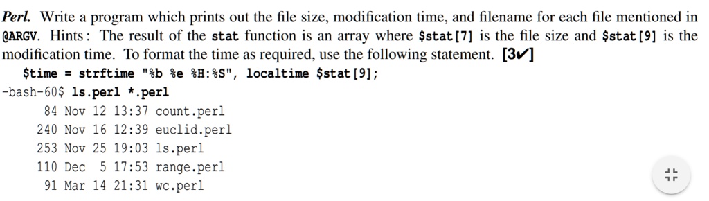 Perl. Write a program which prints out the file size, modification time, and filename for each file mentioned in
@ARGV. Hints: The result of the stat function is an array where $stat[7] is the file size and $stat[9] is the
modification time. To format the time as required, use the following statement. [3]
$time = strftime "%b %e %H:%S", localtime \$stat[9];
-bash-60ls.perl *.perl
84 Nov 12 13:37 count.perl
240 Nov 16 12:39 euclid.perl
253 Nov 25 19:03 ls.perl
110 Dec 5 17:53 range.perl
91 Mar 14 21:31 wc.perl