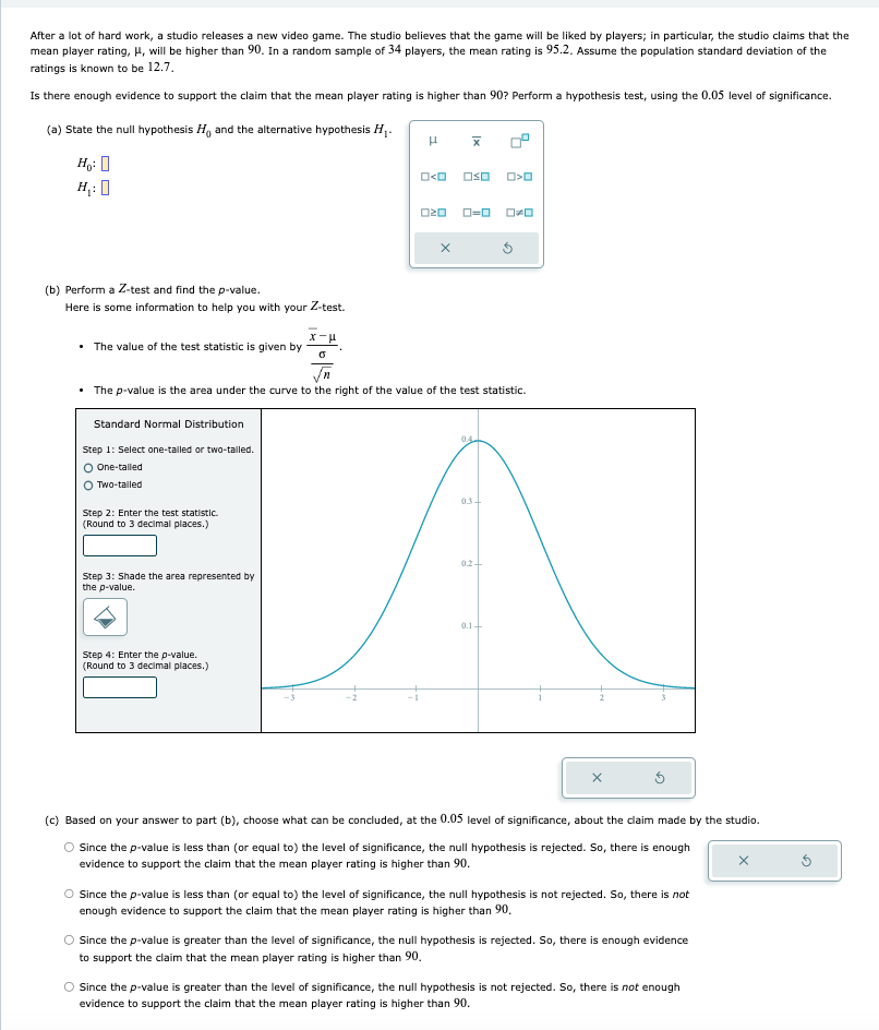 After a lot of hard work, a studio releases a new video game. The studio believes that the game will be liked by players; in particular, the studio claims that the mean player rating, ( mu ), will be higher than 90 . In a random sample of 34 players, the mean rating is ( 95.2 ). Assume the population standard deviation of the ratings is known to be ( 12.7 ).

Is there enough evidence to support the claim that the mean player rating is higher than 90 ? Perform a hypothesis test, using the ( 0.05 ) level of significance.
(a) State the null hypothesis ( H0 ) and the alternative hypothesis ( H1 ).
[
eginarrayl
H0: H1:
endarray
]
(b) Perform a ( Z )-test and find the ( p )-value.
Here is some information to help you with your ( Z )-test.
- The value of the test statistic is given by ( fracarx-mufracsigmasqrtn ).
- The ( p )-value is the area under the curve to the right of the value of the test statistic.
(c) Based on your answer to part (b), choose what can be concluded, at the ( 0.05 ) level of significance, about the claim made by the studio.
Since the ( p )-value is less than (or equal to) the level of significance, the null hypothesis is rejected. So, there is enough evidence to support the claim that the mean player rating is higher than 90 .

Since the ( p )-value is less than (or equal to) the level of significance, the null hypothesis is not rejected. So, there is not enough evidence to support the claim that the mean player rating is higher than 90 .

Since the ( p )-value is greater than the level of significance, the null hypothesis is rejected. So, there is enough evidence to support the claim that the mean player rating is higher than 90.

Since the ( p )-value is greater than the level of significance, the null hypothesis is not rejected. So, there is not enough evidence to support the claim that the mean player rating is higher than 90 .
