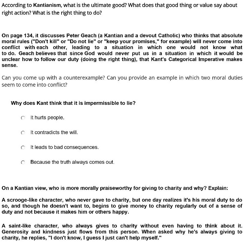 According to Kantianism, what is the ultimate good? What does that good thing or value say about right action? What is the right thing to do?

On page 134, it discusses Peter Geach (a Kantian and a devout Catholic) who thinks that absolute moral rules ("Don't kill" or "Do not lie" or "keep your promises," for example) will never come into conflict with each other, leading to a situation in which one would not know what to do. Geach believes that since God would never put us in a situation in which it would be unclear how to follow our duty (doing the right thing), that Kant's Categorical Imperative makes sense.

Can you come up with a counterexample? Can you provide an example in which two moral duties seem to come into conflict?

Why does Kant think that it is impermissible to lie?

It hurts people.

It contradicts the will.

It leads to bad consequences.

Because the truth always comes out.

On a Kantian view, who is more morally praiseworthy for giving to charity and why? Explain:

A scrooge-like character, who never gave to charity, but one day realizes it's his moral duty to do so, and though he doesn't want to, begins to give money to charity regularly out of a sense of duty and not because it makes him or others happy.

A saint-like character, who always gives to charity without even having to think about it. Generosity and kindness just flows from this person. When asked why he's always giving to charity, he replies, "I don't know, I guess I just can't help myself."