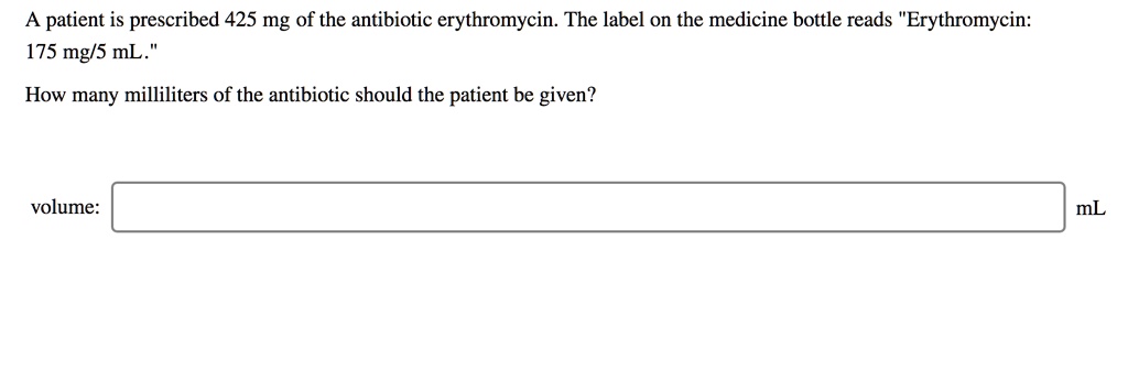 A patient is prescribed 425 mg of the antibiotic erythromycin. The label on the medicine bottle reads "Erythromycin: 175 mg/5 mL."

How many milliliters of the antibiotic should the patient be given?

volume: mL
