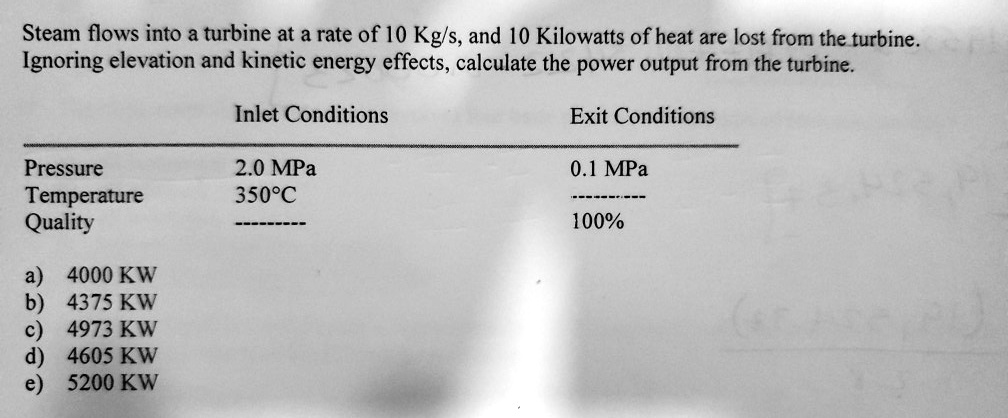 Steam flows into a turbine at a rate of 10 Kg/s, and 10 Kilowatts of heat are lost from the turbine. Ignoring elevation and kinetic energy effects, calculate the power output from the turbine.

Inlet Conditions
Exit Conditions
Pressure	2.0 MPa	0.1 MPa
Temperature	350%C	----------
Quality	———-	100%

a) 4000 KW
b) 4375 KW
c) 4973 KW
d) 4605 KW
e) 5200 KW