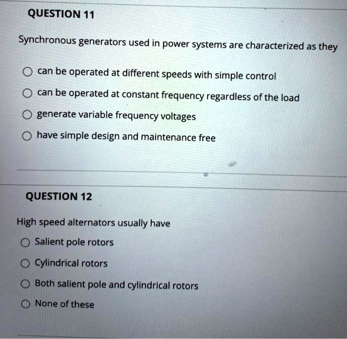 QUESTION 11
Synchronous generators used in power systems are characterized as they
can be operated at different speeds with simple control
can be operated at constant frequency regardless of the load
generate variable frequency voltages
have simple design and maintenance free
QUESTION 12
High speed alternators usually have
Salient pole rotors
Cylindrical rotors
Both salient pole and cylindrical rotors
None of these