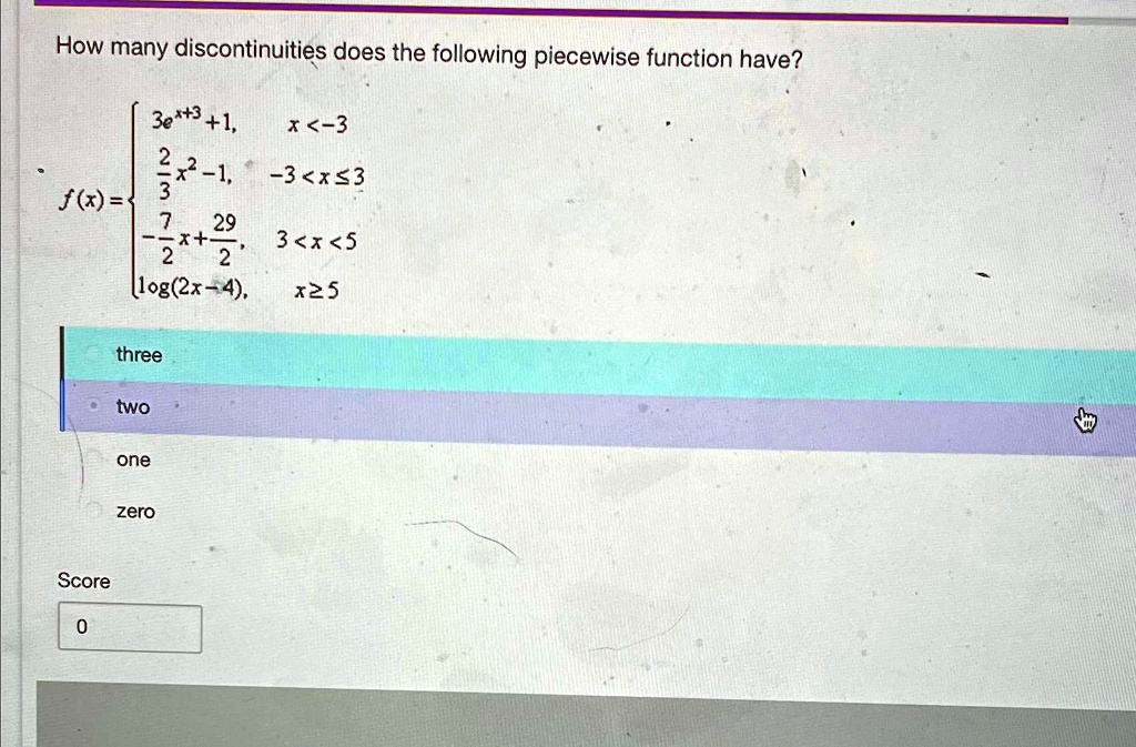 How many discontinuities does the following piecewise function have?

3e^x+3 + 1,     x < -3 

(2)/(3)x^2 - 1,     -3 ≤x ≤3 

-(7)/(2)x + (29)/(2),     3 < x < 5 

log(2x - 4),     x ≥5

three
two
one
zero
Score
0