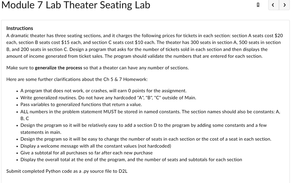 Module 7 Lab Theater Seating Lab

Instructions
A dramatic theater has three seating sections, and it charges the following prices for tickets in each section: section A seats cost 20 each, section B seats cost15 each, and section C seats cost 10 each. The theater has 300 seats in section A, 500 seats in section B, and 200 seats in section C. Design a program that asks for the number of tickets sold in each section and then displays the amount of income generated from ticket sales. The program should validate the numbers that are entered for each section.

Make sure to generalize the process so that a theater can have any number of sections.

Here are some further clarifications about the Ch 5     7 Homework:

* A program that does not work, or crashes, will earn 0 points for the assignment.
* Write generalized routines. Do not have any hardcoded "A", "B", "C" outside of Main.
* Pass variables to generalized functions that return a value.
* ALL numbers in the problem statement MUST be stored in named constants. The section names should also be constants: A, B, C
* Design the program so it will be relatively easy to add a section D to the program by adding some constants and a few statements in main.
* Design the program so it will be easy to change the number of seats in each section or the cost of a seat in each section.
* Display a welcome message with all the constant values (not hardcoded)
* Give a subtotal for all purchases so far after each new purchase
* Display the overall total at the end of the program, and the number of seats and subtotals for each section

Submit completed Python code as a .py source file to D2L