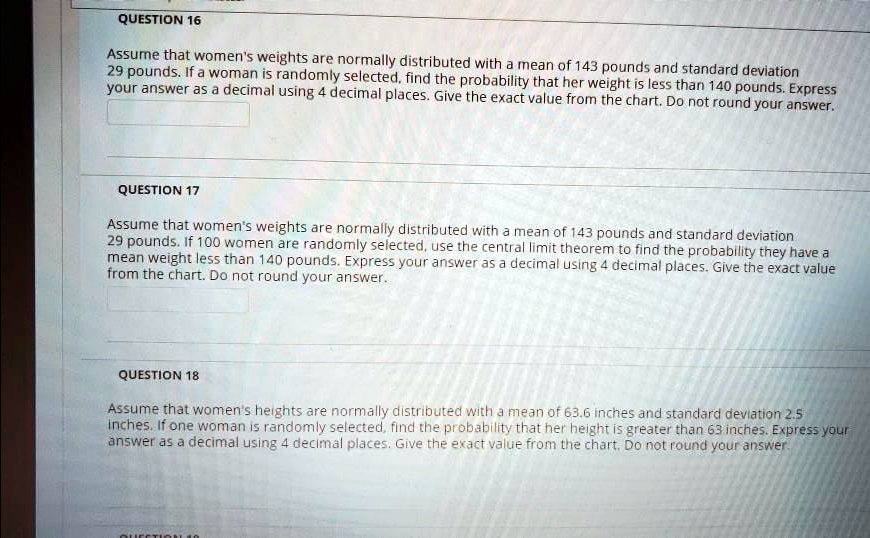 QUESTION 16
Assume that women's weights are normally distributed with a mean of 143 pounds and standard deviation 29 pounds. If a woman is randomly selected, find the probability that her weight is less than 140 pounds. Express your answer as a decimal using 4 decimal places. Give the exact value from the chart. Do not round your answer.

QUESTION 17
Assume that women's weights are normally distributed with a mean of 143 pounds and standard deviation 29 pounds. If 100 women are randomly selected, use the central limit theorem to find the probability they have a mean weight less than 140 pounds. Express your answer as a decimal using 4 decimal places. Give the exact value from the chart. Do not round your answer.

QUESTION 18
Assume that women's heights are normally distributed with a mean of 63.6 inches and standard deviation 2.5 inches. If one woman is randomly selected, find the probability that her height is greater than 63 inches. Express your answer as a decimal using 4 decimal places. Give the exact value from the chart. Do not round your answer.