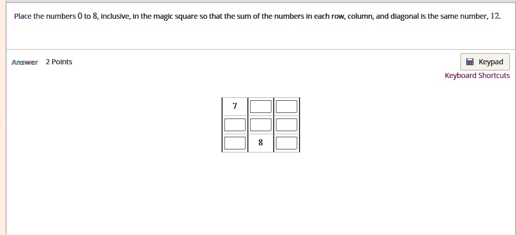 Place the numbers 0 to 8, inclusive, in the magic square so that the sum of the numbers in each row, column, and diagonal is the same number, 12. 7 8