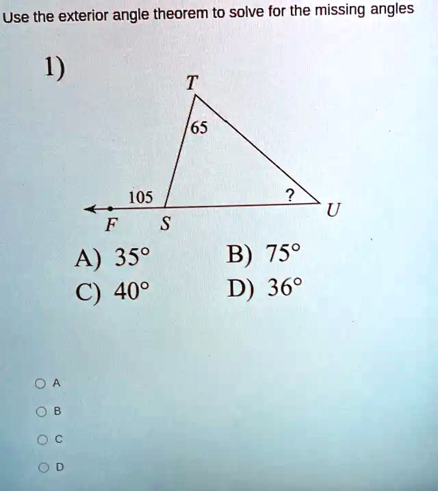 Use the exterior angle theorem to solve for the missing angles
1)
T
65
105
?
U
F
S
A) 35°
B) 75°
C) 40°
D) 36°