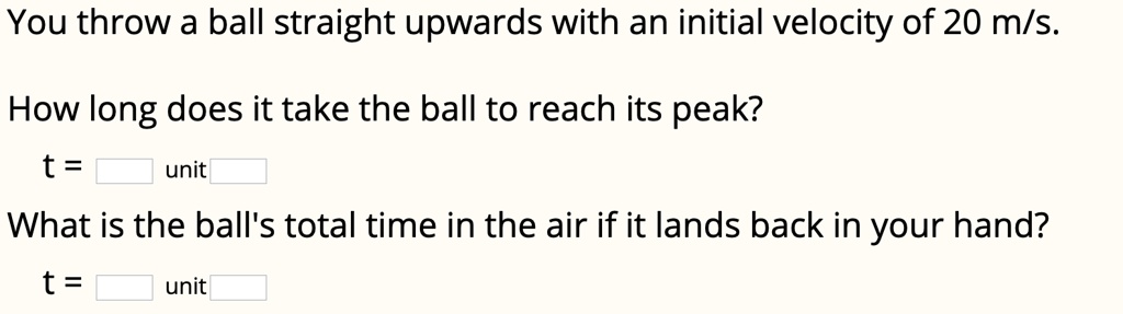 You throw a ball straight upwards with an initial velocity of 20 m/s.

How long does it take the ball to reach its peak?
t = unit

What is the ball's total time in the air if it lands back in your hand?
t = unit