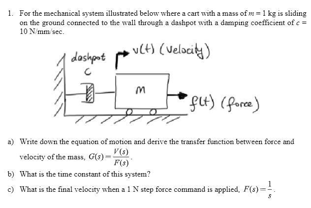 1. For the mechanical system illustrated below where a cart with a mass of m = 1 kg is sliding
on the ground connected to the wall through a dashpot with a damping coefficient of c =
10 N/mm/sec.
dashpot
v(t) (Velocity)
C
M
f(t) (force)
a) Write down the equation of motion and derive the transfer function between force and
velocity of the mass, G(s) = (V(s))/(F(s)).
b) What is the time constant of this system?
c) What is the final velocity when a 1 N step force command is applied, F(s) = (1)/(s).
