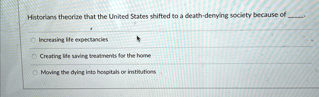 Historians theorize that the United States shifted to a death-denying society because of .

Increasing life expectancies

Creating life saving treatments for the home

Moving the dying into hospitals or institutions