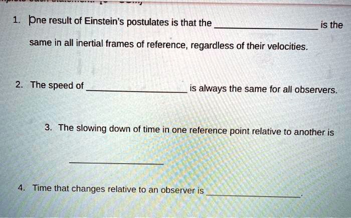 1. One result of Einstein's postulates is that the  is the same in all inertial frames of reference, regardless of their velocities.
2. The speed of  is always the same for all observers.
3. The slowing down of time in one reference point relative to another is 
4. Time that changes relative to an observer is .
