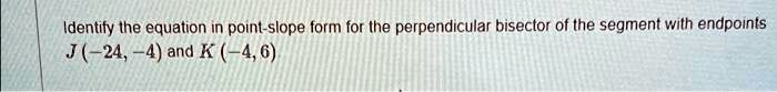 Identify the equation in point-slope form for the perpendicular bisector of the segment with endpoints
J(-24, -4) and K (-4, 6)