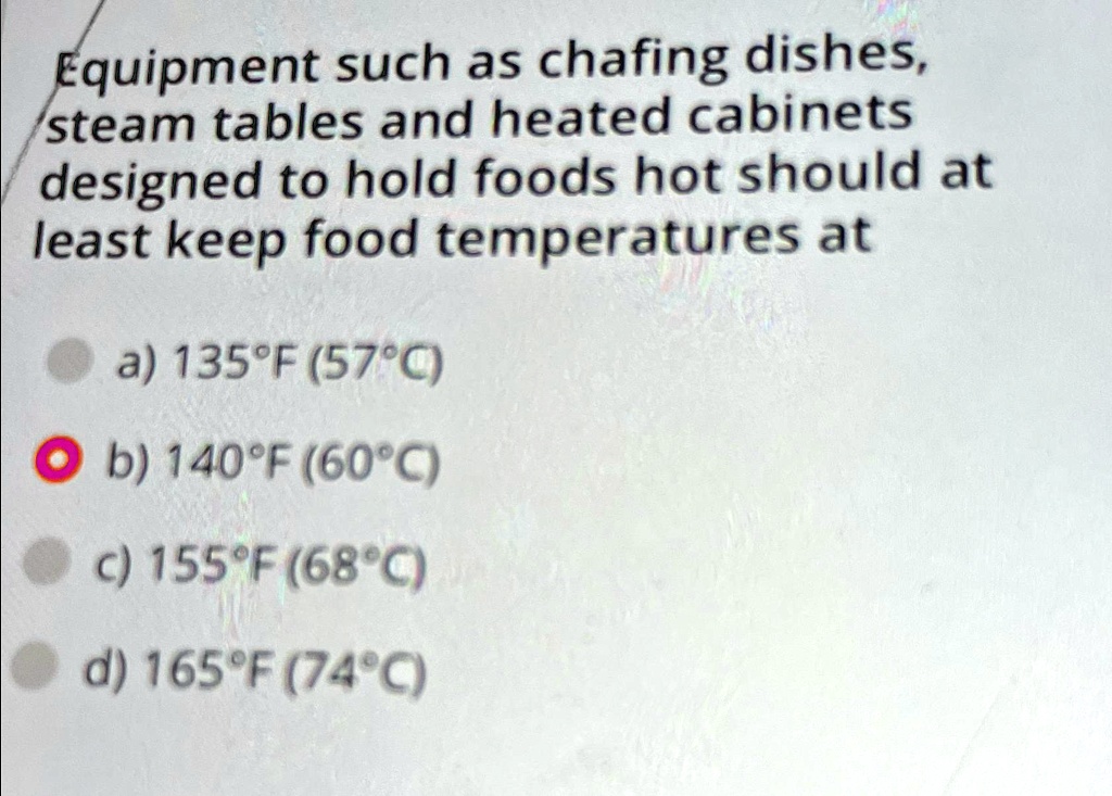 Equipment such as chafing dishes,
steam tables and heated cabinets
designed to hold foods hot should at
least keep food temperatures at
a) 135°F (57°C)
b) 140°F (60°C)
c) 155°F (68°C)
d) 165°F (74°C)