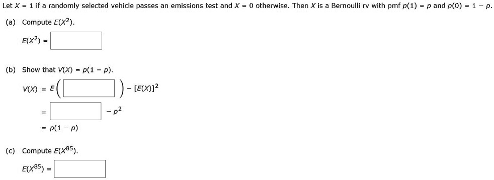 Let X = 1 if a randomly selected vehicle passes an emissions test and X = 0 otherwise. Then X is a Bernoulli rv with pmf p(1) = p and p(0) = 1 - p.

(a) Compute E(X^2).
E(X^2) = 

(b) Show that V(X) = p(1 - p).
V(X) = E( ) - [E(X)]^2
= - p^2
= p(1 - p)

(c) Compute E(X^85).
E(X^85) = 