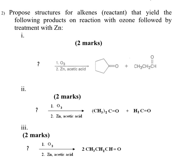 2) Propose structures for alkenes (reactant) that yield the following products on reaction with ozone followed by treatment with Zn:
i.
?
1. O3
2. Zn, acetic acid
?=O + CH3CH2CH=O
ii.
?
1. O3
2. Zn, acetic acid
(CH3)2 C=O + H2 C=O
iii.
?
1. O3
2. Zn, acetic acid
2 CH3CH2CH=O