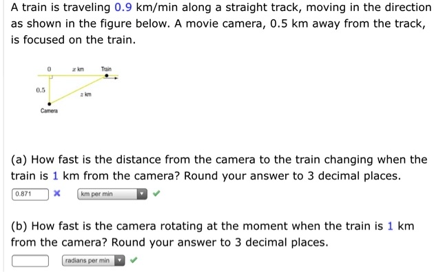 A train is traveling 0.9 km/min along a straight track, moving in the direction as shown in the figure below. A movie camera, 0.5 km away from the track, is focused on the train.

(a) How fast is the distance from the camera to the train changing when the train is 1 km from the camera? Round your answer to 3 decimal places.

(b) How fast is the camera rotating at the moment when the train is 1 km from the camera? Round your answer to 3 decimal places.