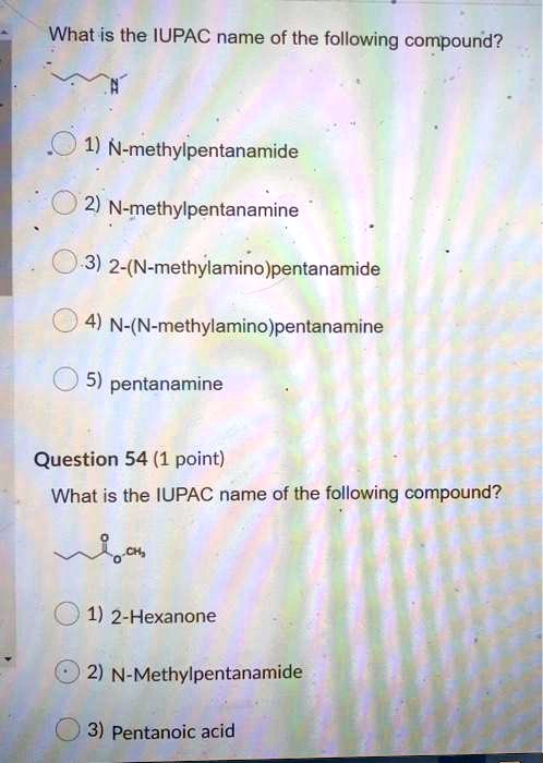 What is the IUPAC name of the following compound?

1) N-methylpentanamide
2) N-methylpentanamine
3) 2-(N-methylamino)pentanamide
4) N-(N-methylamino)pentanamine
5) pentanamine

Question 54 (1 point)
What is the IUPAC name of the following compound?

1) 2-Hexanone
2) N-Methylpentanamide
3) Pentanoic acid