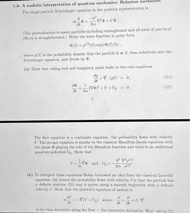 1.3- A realistic interpretation of quantum mechanics: Bohmian mechanics
The single-particle Schrödinger equation in the position representation is
(iħ∂Ψ)/(∂ t) = (-ħ^2)/(2m)∇^2 Ψ + V Ψ,
(The generalization to many particles including entanglement and all sorts of non-local
effects is straightforward.) Write the wave function in polar form
Ψ(x⃗) = ρ^1/2(x⃗) (iΦ(x⃗)/ħ), 
where ρ(x⃗) is the probability density that the particle is at x⃗, then substitute into the
Schrödinger equation, and divide by Ψ.
(a) Show that taking real and imaginary parts leads to two real equations
(∂ρ)/(∂ t) + ∇· (ρv⃗) = 0,
((1))
(∂Φ)/(∂ t) + (1)/(2m) (∇Φ)^2 + V + VQ = 0.
((2))
1
The first equation is a continuity equation: the probability flows with velocity
v⃗. The second equation is similar to the classical Hamilton-Jacobi equation with
the phase Φ playing the role of the Hamilton function and there is an additional
quantum potential VQ. Show that
v⃗ = (1)/(m)∇Φ and VQ = (-ħ^2)/(2m)(∇^2 ρ^1/2)/(ρ^1/2)
(b) To interpret these equations Bohm borrowed an idea from the classical Liouville
equation: the reason the probability flows with velocity v⃗ is that the particle has
a definite position x⃗(t) and it moves along a smooth trajectory with a definite
velocity v⃗. Show that the particle's equation of motion is
(dv⃗)/(dt) = -∇ (V + VQ) where (d)/(dt) = (∂)/(∂ t) + v⃗·∇
is the time derivative along the flow — the convective derivative. Hint: use eq.(2).