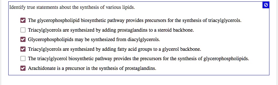 Identify true statements about the synthesis of various lipids. ? The glycerophospholipid biosynthetic pathway provides precursors for the synthesis of triacylglycerols. ? Triacylglycerols are synthesized by adding prostaglandins to a steroid backbone. ? Glycerophospholipids may be synthesized from diacylglycerols. ? Triacylglycerols are synthesized by adding fatty acid groups to a glycerol backbone. ? The triacylglycerol biosynthetic pathway provides the precursors for the synthesis of glycerophospholipids. ? Arachidonate is a precursor in the synthesis of prostaglandins.