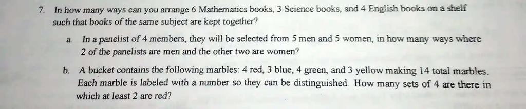 7. In how many ways can you arrange 6 Mathematics books, 3 Science books, and 4 English books on a shelf such that books of the same subject are kept together?
a. In a panelist of 4 members, they will be selected from 5 men and 5 women, in how many ways where 2 of the panelists are men and the other two are women?
b. A bucket contains the following marbles: 4 red, 3 blue, 4 green, and 3 yellow making 14 total marbles. Each marble is labeled with a number so they can be distinguished. How many sets of 4 are there in which at least 2 are red?