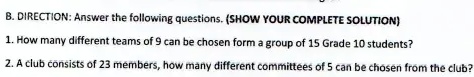 B. DIRECTION: Answer the following questions. (SHOW YOUR COMPLETE SOLUTION)
1. How many different teams of 9 can be chosen form a group of 15 Grade 10 students?
2. A club consists of 23 members, how many different committees of 5 can be chosen from the club?