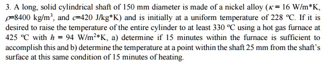 3. A long, solid cylindrical shaft of 150 mm diameter is made of a nickel alloy (κ = 16 W/m*K, ρ=8400 kg/m³, and c=420 J/kg*K) and is initially at a uniform temperature of 228 °C. If it is desired to raise the temperature of the entire cylinder to at least 330 °C using a hot gas furnace at 425 °C with h = 94 W/m²*K, a) determine if 15 minutes within the furnace is sufficient to accomplish this and b) determine the temperature at a point within the shaft 25 mm from the shaft's surface at this same condition of 15 minutes of heating.