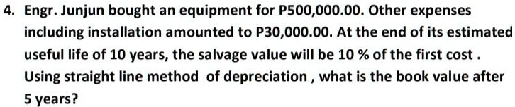 4. Engr. Junjun bought an equipment for P500,000.00. Other expenses including installation amounted to P30,000.00. At the end of its estimated useful life of 10 years, the salvage value will be 10 % of the first cost .
Using straight line method of depreciation , what is the book value after
5 years?