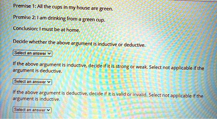 Premise 1: All the cups in my house are green.
Premise 2: I am drinking from a green cup.
Conclusion: I must be at home.
Decide whether the above argument is inductive or deductive.
Select an answer
If the above argument is inductive, decide if it is strong or weak. Select not applicable if the
argument is deductive.
Select an answer
If the above argument is deductive, decide if it is valid or invalid. Select not applicable if the
argument is inductive.
Select an answer