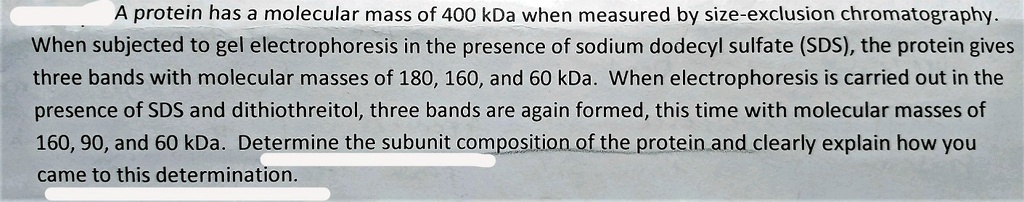 A protein has a molecular mass of 400 kDa when measured by size-exclusion chromatography. When subjected to gel electrophoresis in the presence of sodium dodecyl sulfate (SDS), the protein gives three bands with molecular masses of 180, 160, and 60 kDa. When electrophoresis is carried out in the presence of SDS and dithiothreitol, three bands are again formed, this time with molecular masses of 160, 90, and 60 kDa. Determine the subunit composition of the protein and clearly explain how you came to this determination.