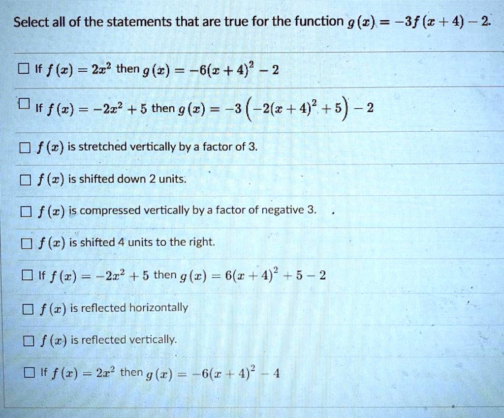 Select all of the statements that are true for the function g(x) = -3f(x + 4) - 2.
If f(x) = 2x" then g(x) = -6(x + 4)" - 2
If f(x) = -2x" + 5 then g(x) = -3 (-2(x + 4)" + 5) - 2
f(x) is stretched vertically by a factor of 3.
f(x) is shifted down 2 units.
f(x) is compressed vertically by a factor of negative 3.
f(x) is shifted 4 units to the right.
If f(x) = -2x" + 5 then g(x) = 6(x + 4)" + 5 - 2
f(x) is reflected horizontally
f(x) is reflected vertically.
If f(x) = 2x" then g(x) = -6(x + 4)" - 4