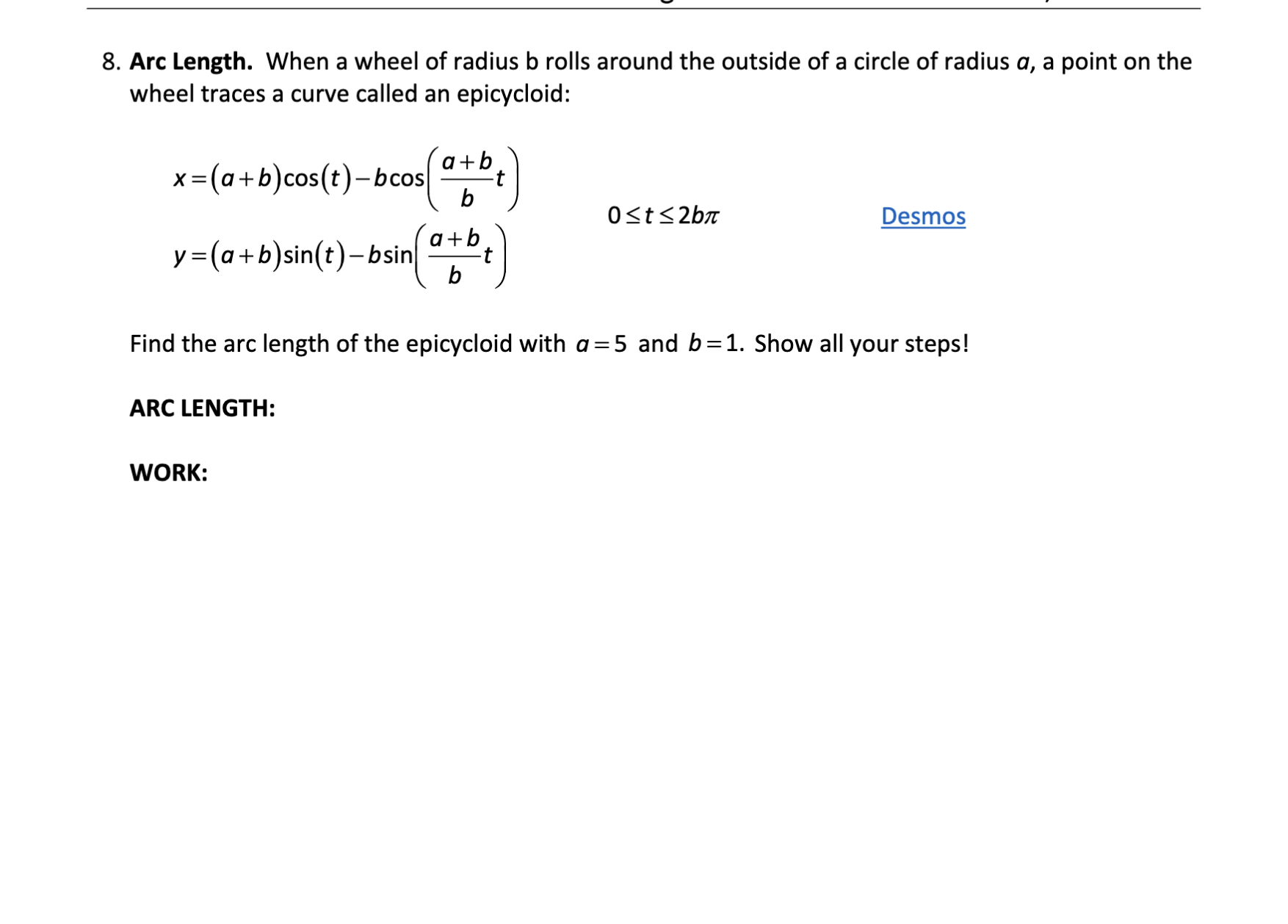 8. Arc Length. When a wheel of radius b rolls around the outside of a circle of radius a, a point on the wheel traces a curve called an epicycloid:

    x=(a+b) cos (t)-b cos((a+b)/(b) t)    
        
        y=(a+b) sin (t)-b sin((a+b)/(b) t)     0 ≤ t ≤ 2 b π

Desmos

Find the arc length of the epicycloid with a=5 and b=1. Show all your steps!
ARC LENGTH:

WORK:
