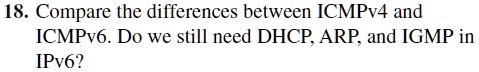 18. Compare the differences between ICMPv4 and ICMPv6. Do we still need DHCP, ARP, and IGMP in IPv6?