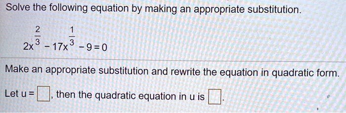 Solve the following equation by making an appropriate substitution.
2x^frac23 - 17x^frac13 - 9 = 0
Make an appropriate substitution and rewrite the equation in quadratic form.
Let u =  , then the quadratic equation in u is  .