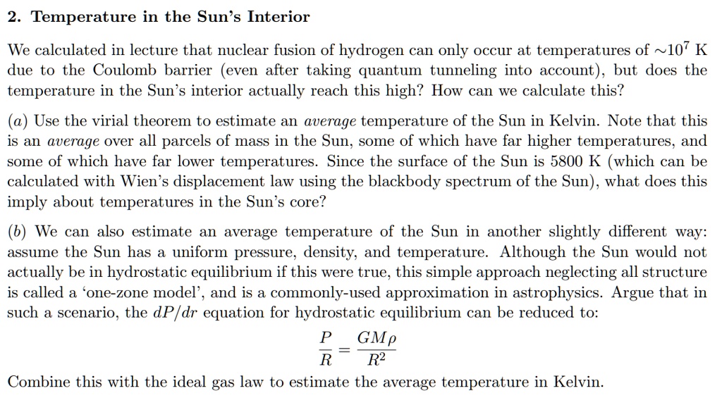 2. Temperature in the Sun's Interior
We calculated in lecture that nuclear fusion of hydrogen can only occur at temperatures of  10^7 K
due to the Coulomb barrier (even after taking quantum tunneling into account), but does the
temperature in the Sun's interior actually reach this high? How can we calculate this?
(a) Use the virial theorem to estimate an average temperature of the Sun in Kelvin. Note that this
is an average over all parcels of mass in the Sun, some of which have far higher temperatures, and
some of which have far lower temperatures. Since the surface of the Sun is 5800 K (which can be
calculated with Wien's displacement law using the blackbody spectrum of the Sun), what does this
imply about temperatures in the Sun's core?
(b) We can also estimate an average temperature of the Sun in another slightly different way:
assume the Sun has a uniform pressure, density, and temperature. Although the Sun would not
actually be in hydrostatic equilibrium if this were true, this simple approach neglecting all structure
is called a 'one-zone model', and is a commonly-used approximation in astrophysics. Argue that in
such a scenario, the dP/dr equation for hydrostatic equilibrium can be reduced to:
(P)/(R) = (GMρ)/(R^2)
Combine this with the ideal gas law to estimate the average temperature in Kelvin.