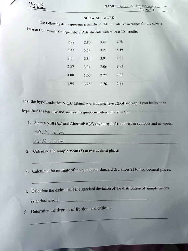 ?? 2000
Prof. Rathe
NAME: Valeria Arredondo
Project # 3
SHOW ALL WORK!
The following data represents a sample of 24 cumulative averages for the current
Nassau Community College Liberal Arts students with at least 30 credits.
2.88
2.80
3.41
3.78
3.35
3.34
3.23
2.49
2.11
2.84
3.91
2.51
2.37
3.34
2.06
2.93
4.00
1.00
2.22
2.83
1.95
3.28
2.76
2.33
Test the hypothesis that N.C.C Liberal Arts students have a 2.64 average if you believe the
hypothesis is too low and answer the questions below. Use α = 5%.
1. State a Null (H0) and Alternative (Ha) hypothesis for this test in symbols and in words.
H0: μ = 2.54
Ha: μ < 2.54
2. Calculate the sample mean (x̅) to two decimal places.
3. Calculate the estimate of the population standard deviation (s) to two decimal places.
4. Calculate the estimate of the standard deviation of the distribution of sample means
(standard error).
5. Determine the degrees of freedom and critical t.