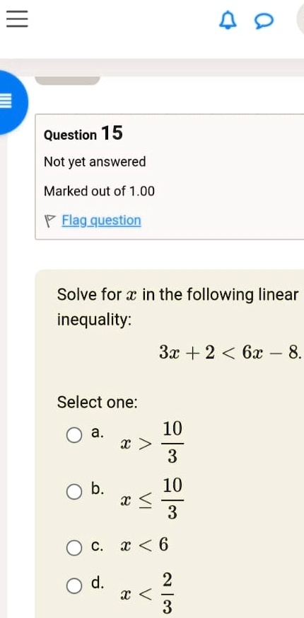 Question 15
Not yet answered
Marked out of 1.00
Flag question
Solve for x in the following linear
inequality:
3x + 2 < 6x - 8.
Select one:
a. x > (10)/(3)
b. x ≤(10)/(3)
c. x < 6
d. x < (2)/(3)