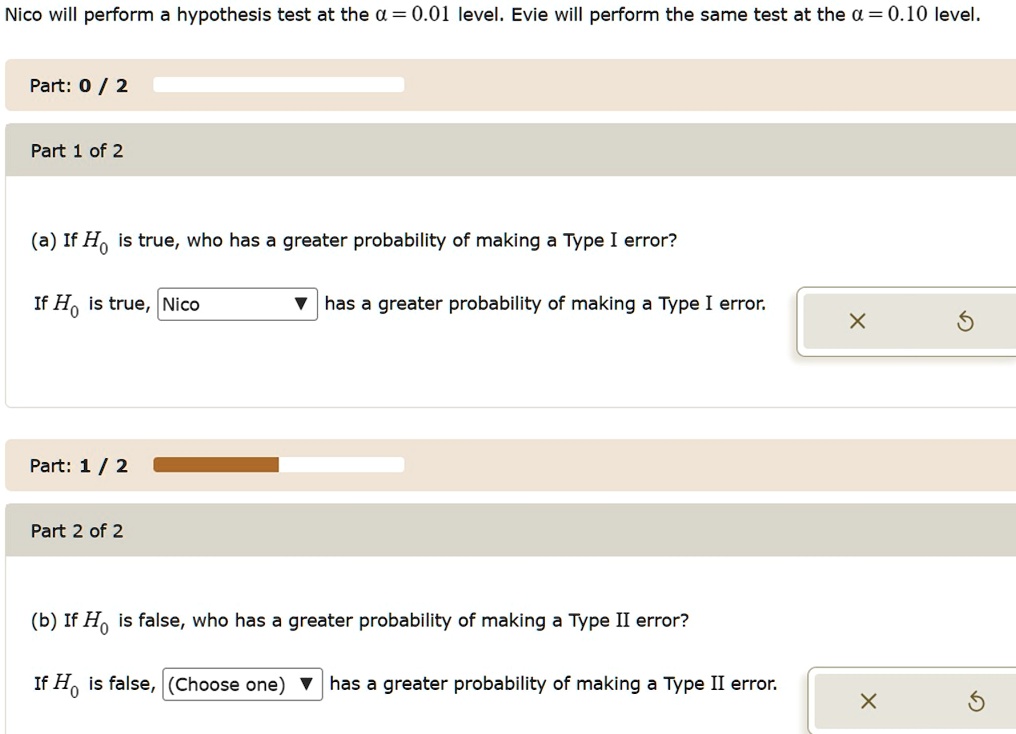 Nico will perform a hypothesis test at the α = 0.01 level. Evie will perform the same test at the α = 0.10 level.
Part: 0 / 2
Part 1 of 2
(a) If H0 is true, who has a greater probability of making a Type I error?
If H0 is true, Nico
? has a greater probability of making a Type I error.
X
5
Part: 1 / 2
Part 2 of 2
(b) If H0 is false, who has a greater probability of making a Type II error?
If H0 is false, (Choose one) has a greater probability of making a Type II error.
X
5