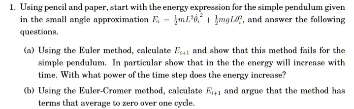 1. Using pencil and paper, start with the energy expression for the simple pendulum given in the small angle approximation Ei = (1)/(2)mL^2 + (1)/(2)mgL^2, and answer the following questions.
(a) Using the Euler method, calculate Ei+1 and show that this method fails for the simple pendulum. In particular show that in the the energy will increase with time. With what power of the time step does the energy increase?
(b) Using the Euler-Cromer method, calculate Ei+1 and argue that the method has terms that average to zero over one cycle.