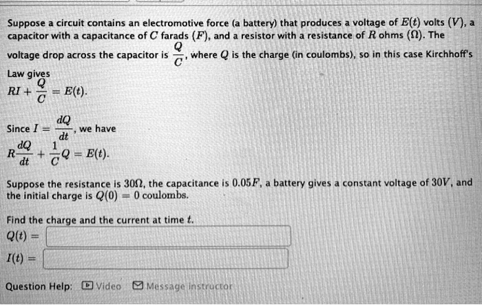 Suppose a circuit contains an electromotive force (a battery) that produces a voltage of E(t) volts (V), a capacitor with a capacitance of C farads (F), and a resistor with a resistance of R ohms (?). The voltage drop across the capacitor is Q/C, where Q is the charge (in coulombs), so in this case Kirchhoff's Law gives RI + Q/C = E(t). Since I = dQ/dt, we have R dQ/dt + 1/C Q = E(t). Suppose the resistance is 30?, the capacitance is 0.05F, a battery gives a constant voltage of 30V, and the initial charge is Q(0) = 0 coulombs. Find the charge and the current at time t. Q(t) = I(t) =