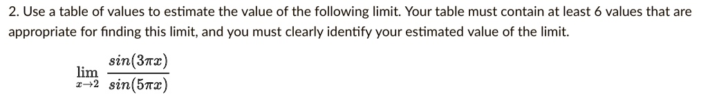 2. Use a table of values to estimate the value of the following limit. Your table must contain at least 6 values that are appropriate for finding this limit, and you must clearly identify your estimated value of the limit.

lim x->2 sin(3?x)/sin(5?x)