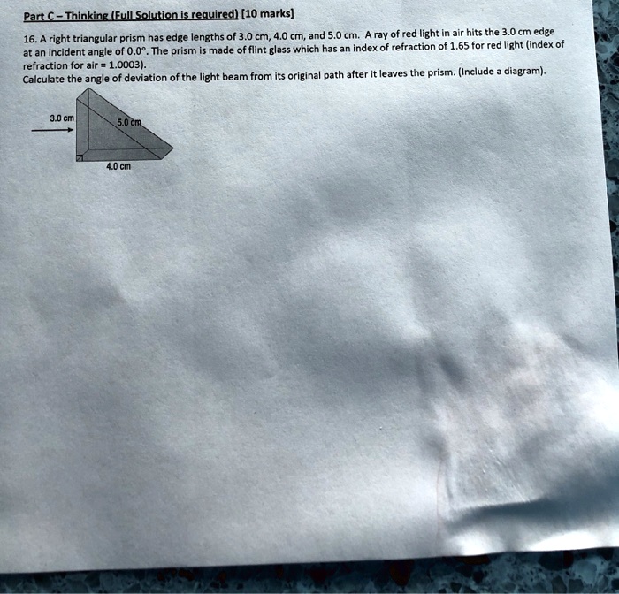 Part C – Thinking (Full Solution is required) [10 marks]

16. A right triangular prism has edge lengths of 3.0 cm, 4.0 cm, and 5.0 cm. A ray of red light in air hits the 3.0 cm edge at an incident angle of 0.0°. The prism is made of flint glass which has an index of refraction of 1.65 for red light (index of refraction for air = 1.0003).
Calculate the angle of deviation of the light beam from its original path after it leaves the prism. (Include a diagram).