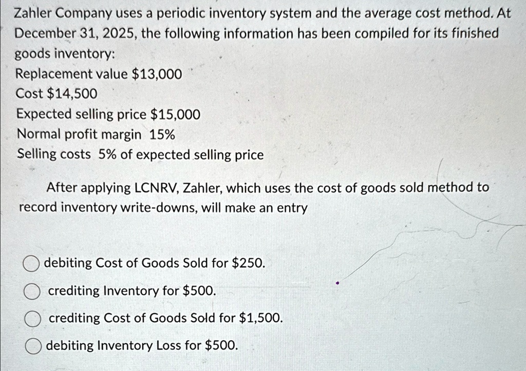Zahler Company uses a periodic inventory system and the average cost method. At
December 31, 2025, the following information has been compiled for its finished
goods inventory:
Replacement value 13,000
Cost14,500
Expected selling price 15,000
Normal profit margin 15%
Selling costs 5% of expected selling price
After applying LCNRV, Zahler, which uses the cost of goods sold method to
record inventory write-downs, will make an entry
debiting Cost of Goods Sold for250.
crediting Inventory for 500.
crediting Cost of Goods Sold for1,500.
debiting Inventory Loss for 500.