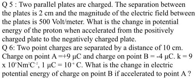 Q 5 : Two parallel plates are charged. The separation between the plates is 2 cm and the magnitude of the electric field between the plates is 500 Volt/meter. What is the change in potential energy of the proton when accelerated from the positively charged plate to the negatively charged plate.
Q 6: Two point charges are separated by a distance of 10 cm. Charge on point A =+9 ?C and charge on point B = -4 ?C. k = 9 x 10^9 Nm^2C^-2, 1 ?C = 10^-6 C. What is the change in electric potential energy of charge on point B if accelerated to point A ?