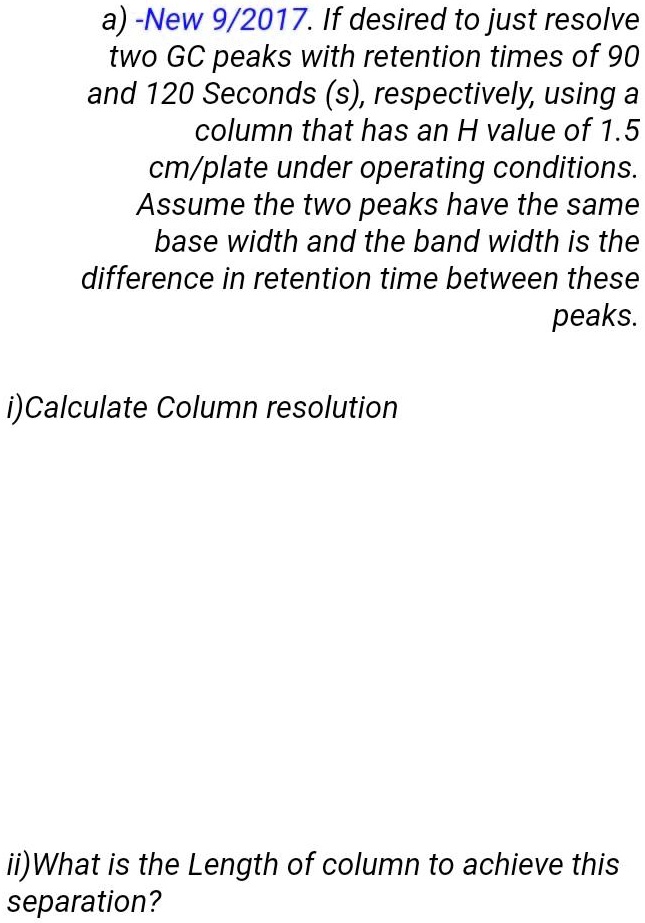 a) -New 9/2017. If desired to just resolve two GC peaks with retention times of 90 and 120 Seconds (s), respectively, using a column that has an H value of 1.5 cm/plate under operating conditions. Assume the two peaks have the same base width and the band width is the difference in retention time between these peaks.

i)Calculate Column resolution

ii)What is the Length of column to achieve this separation?