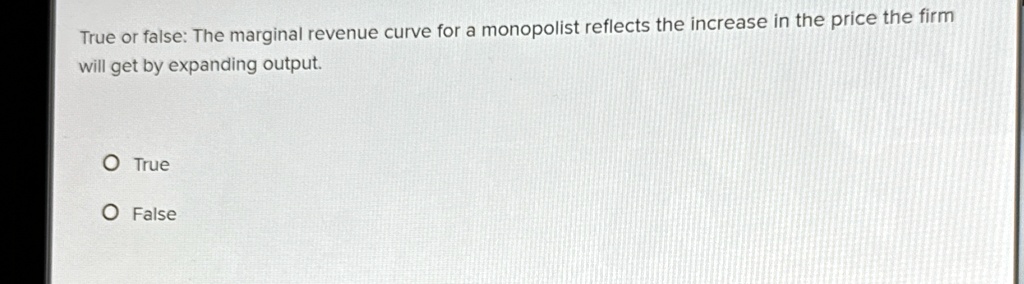 True or false: The marginal revenue curve for a monopolist reflects the increase in the price the firm will get by expanding output.
O True
O False