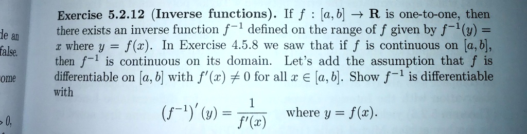 Exercise 5.2.12 (Inverse functions). If f : [a, b] ? R is one-to-one, then there exists an inverse function f^-1 defined on the range of f given by f^-1(y) = x where y = f(x). In Exercise 4.5.8 we saw that if f is continuous on [a, b], then f^-1 is continuous on its domain. Let's add the assumption that f is differentiable on [a, b] with f'(x) ? 0 for all x ? [a, b]. Show f^-1 is differentiable with
(f^-1)'(y) = 1/f'(x) where y = f(x).