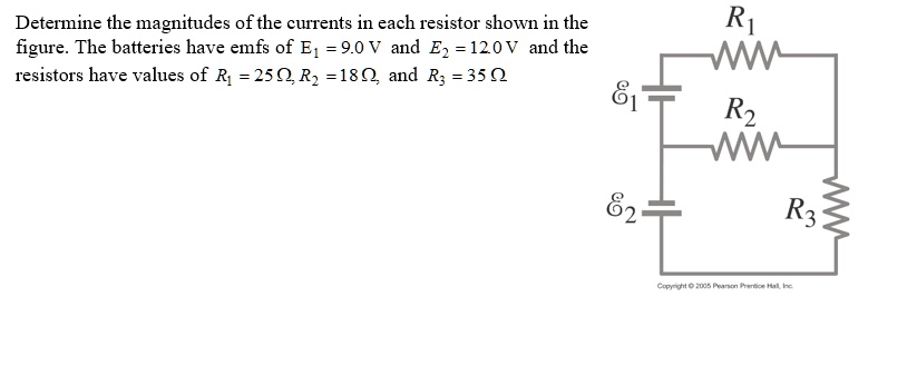 Determine the magnitudes of the currents in each resistor shown in the figure. The batteries have emfs of E1 = 9.0 V and E2 = 12.0 V and the resistors have values of R1 = 25 ?, R2 = 18 ?, and R3 = 35 ?